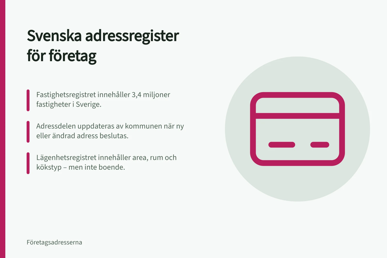 Svenska adressregister för företag: Fastighetsregistret innehåller 3,4 miljoner fastigheter i Sverige.; Adressdelen uppdateras av kommunen när ny eller ändrad adress beslutas.; Lägenhetsregistret innehåller area, rum och kökstyp – men inte boende.